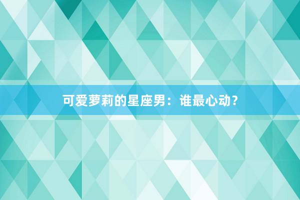可爱萝莉的星座男：谁最心动？