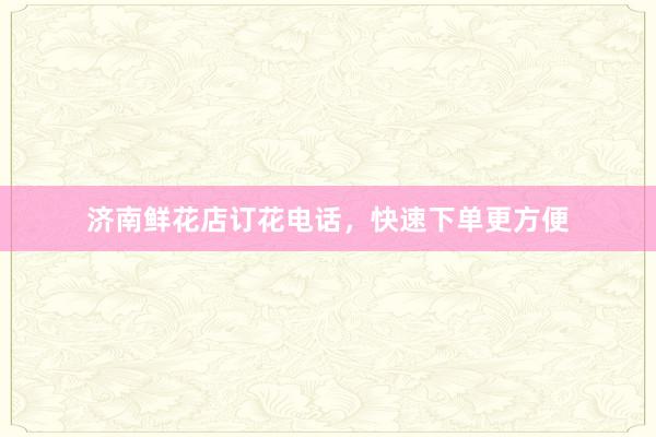 济南鲜花店订花电话，快速下单更方便