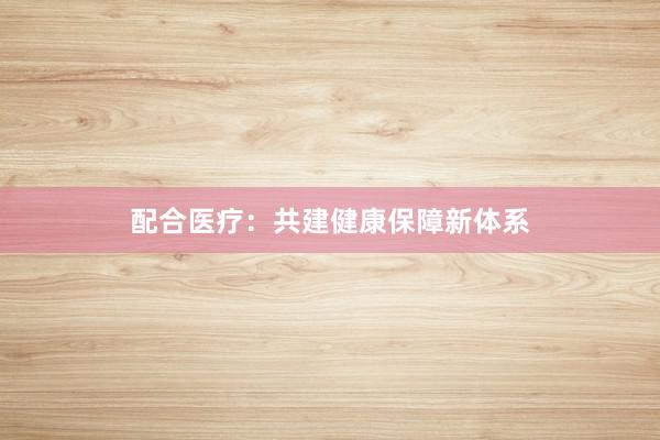 配合医疗：共建健康保障新体系